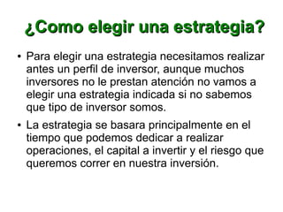 ¿Como elegir una estrategia?¿Como elegir una estrategia?
● Para elegir una estrategia necesitamos realizar
antes un perfil de inversor, aunque muchos
inversores no le prestan atención no vamos a
elegir una estrategia indicada si no sabemos
que tipo de inversor somos.
● La estrategia se basara principalmente en el
tiempo que podemos dedicar a realizar
operaciones, el capital a invertir y el riesgo que
queremos correr en nuestra inversión.
 