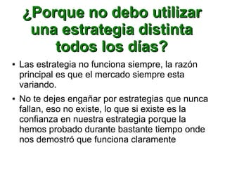 ¿Porque no debo utilizar¿Porque no debo utilizar
una estrategia distintauna estrategia distinta
todos los días?todos los días?
● Las estrategia no funciona siempre, la razón
principal es que el mercado siempre esta
variando.
● No te dejes engañar por estrategias que nunca
fallan, eso no existe, lo que si existe es la
confianza en nuestra estrategia porque la
hemos probado durante bastante tiempo onde
nos demostró que funciona claramente
 