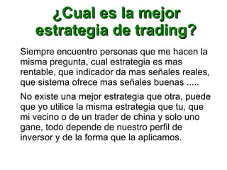 ¿Cual es la mejor¿Cual es la mejor
estrategia de trading?estrategia de trading?
Siempre encuentro personas que me hacen la
misma pregunta, cual estrategia es mas
rentable, que indicador da mas señales reales,
que sistema ofrece mas señales buenas .....
No existe una mejor estrategia que otra, puede
que yo utilice la misma estrategia que tu, que
mi vecino o de un trader de china y solo uno
gane, todo depende de nuestro perfil de
inversor y de la forma que la aplicamos.
 