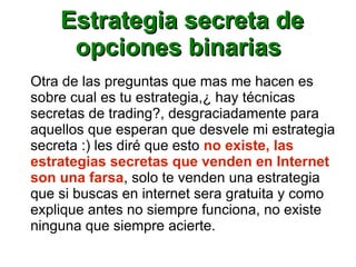 Estrategia secreta deEstrategia secreta de
opciones binariasopciones binarias
Otra de las preguntas que mas me hacen es
sobre cual es tu estrategia,¿ hay técnicas
secretas de trading?, desgraciadamente para
aquellos que esperan que desvele mi estrategia
secreta :) les diré que esto no existe, las
estrategias secretas que venden en Internet
son una farsa, solo te venden una estrategia
que si buscas en internet sera gratuita y como
explique antes no siempre funciona, no existe
ninguna que siempre acierte.
 