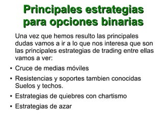 Principales estrategiasPrincipales estrategias
para opciones binariaspara opciones binarias
Una vez que hemos resulto las principales
dudas vamos a ir a lo que nos interesa que son
las principales estrategias de trading entre ellas
vamos a ver:
● Cruce de medias móviles
● Resistencias y soportes tambien conocidas
Suelos y techos.
● Estrategias de quiebres con chartismo
● Estrategias de azar
 