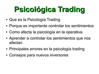 Psicológica TradingPsicológica Trading
● Que es la Psicología Trading
● Porque es importante controlar los sentimientos
● Como afecta la psicología en la operativa.
● Aprender a controlar los sentimientos que nos
afectan
● Principales errores en la psicología trading
● Consejos para nuevos inversores
 
