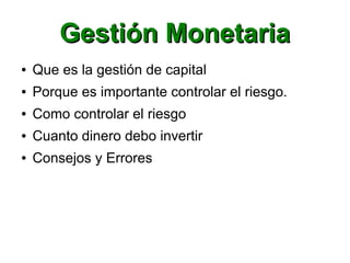 Gestión MonetariaGestión Monetaria
● Que es la gestión de capital
● Porque es importante controlar el riesgo.
● Como controlar el riesgo
● Cuanto dinero debo invertir
● Consejos y Errores
 