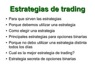 Estrategias de tradingEstrategias de trading
● Para que sirven las estrategias
● Porque debemos utilizar una estrategia
● Como elegir una estrategia
● Principales estrategias para opciones binarias
● Porque no debo utilizar una estrategia distinta
todos los días
● Cual es la mejor estrategia de trading?
● Estrategia secreta de opciones binarias
 