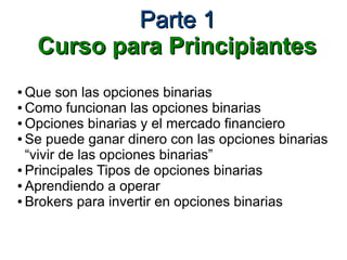 Parte 1Parte 1
Curso para PrincipiantesCurso para Principiantes
● Que son las opciones binarias
● Como funcionan las opciones binarias
● Opciones binarias y el mercado financiero
● Se puede ganar dinero con las opciones binarias
“vivir de las opciones binarias”
● Principales Tipos de opciones binarias
● Aprendiendo a operar
● Brokers para invertir en opciones binarias
 