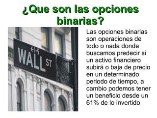 ¿Que son las opciones¿Que son las opciones
binarias?binarias?
Las opciones binarias
son operaciones de
todo o nada donde
buscamos predecir si
un activo financiero
subirá o baja de precio
en un determinado
periodo de tiempo, a
cambio podemos tener
un beneficio desde un
61% de lo invertido
 