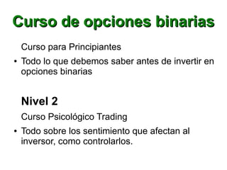 Curso de opciones binariasCurso de opciones binarias
Curso para Principiantes
● Todo lo que debemos saber antes de invertir en
opciones binarias
Nivel 2
Curso Psicológico Trading
● Todo sobre los sentimiento que afectan al
inversor, como controlarlos.
 