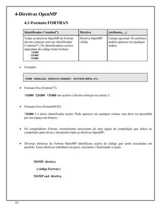10
4-Diretivas OpenMP
4.1-Formato FORTRAN
Identificador (“sentinel”) Diretiva [atributos,…]
Todas as diretivas OpenMP do Fortran
devem começar com um identificador
(“sentinel”). Os identificadores aceitos
dependem do código fonte Fortran:
!$OMP
C$OMP
*$OMP
Diretiva OpenMP
válida
Campo opcional. Os atributos
podem aparecer em qualquer
ordem.
• Exemplo:
!$OMP PARALLEL DEFAULT(SHARED) PRIVATE(BETA,PI)
• Formato fixo (Fortran77):
!$OMP C$OMP *$OMP são aceitos e devem começar na coluna 1;
• Formato livre (Fortran90,95):
!$OMP é o único identificador aceito. Pode aparecer em qualquer coluna, mas deve ser precedido
por um espaço em branco;
• Os compiladores Fortran, normalmente necessitam de uma opção de compilação que indica ao
compilador para ativar e interpretar todas as diretivas OpenMP;
• Diversas diretivas do Fortran OpenMP identificam seções do código que serão executadas em
paralelo. Essas diretivas trabalham em pares, iniciando e finalizando a seção.
!$OMP diretiva
[ código Fortran ]
!$OMP end diretiva
 