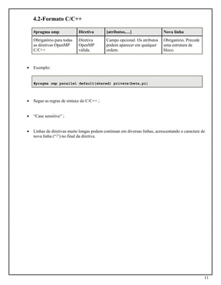 11
4.2-Formato C/C++
#pragma omp Diretiva [atributos,…] Nova linha
Obrigatório para todas
as diretivas OpenMP
C/C++
Diretiva
OpenMP
válida.
Campo opcional. Os atributos
podem aparecer em qualquer
ordem.
Obrigatório. Precede
uma estrutura de
bloco.
• Exemplo:
#pragma omp parallel default(shared) private(beta,pi)
• Segue as regras de sintaxe do C/C++ ;
• “Case sensitive” ;
• Linhas de diretivas muito longas podem continuar em diversas linhas, acrescentando o caractere de
nova linha (“”) no final da diretiva.
 