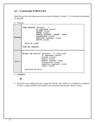 12
4.3 – Construção PARALLEL
Identifica um bloco de código que será executa por múltiplos “threads”. É a construção fundamental
do OpenMP.
• Formato:
Fortran
!$OMP PARALLEL [atributo ...]
IF (expressão lógica)
PRIVATE (lista)
SHARED (lista)
DEFAULT (PRIVATE | SHARED | NONE)
FIRSTPRIVATE (lista)
REDUCTION (operador: lista)
COPYIN (lista)
Bloco de código
!$OMP END PARALLEL
C/C++
#pragma omp parallel [atributo ...] nova_linha
if (expressão lógica)
private (lista)
shared (lista)
default (shared | none)
firstprivate (lista)
reduction (operador: lista)
copyin (lista)
estrutura de bloco
• Atributos:
IF
• Especifica uma condição para que o grupo de “threads” seja criado, se o resultado for verdadeiro.
Se falso, a região definida como paralela, será executada somente pela “thread” mestre.
 