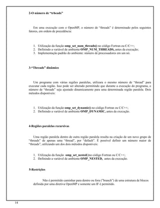 14
2-O número de “trheads”
Em uma execução com o OpenMP, o número de “threads” é determinado pelos seguintes
fatores, em ordem de precedência:
1. Utilização da função omp_set_num_threads() no código Fortran ou C/C++;
2. Definindo a variável de ambiente OMP_NUM_THREADS, antes da execução;
3. Implementação padrão do ambiente: número de processadores em um nó.
3-“Threads” dinâmico
Um programa com várias regiões paralelas, utilizara o mesmo número de “thread” para
executar cada região. Isso pode ser alterado permitindo que durante a execução do programa, o
número de “threads” seja ajustado dinamicamente para uma determinada região paralela. Dois
métodos disponíveis:
1. Utilização da função omp_set_dynamic() no código Fortran ou C/C++;
2. Definindo a variável de ambiente OMP_DYNAMIC, antes da execução.
4-Regiões paralelas recursivas
Uma região paralela dentro de outra região paralela resulta na criação de um novo grupo de
“threads” de apenas uma “thread”, por “default”. É possível definir um número maior de
“threads”, utilizando um dos dois métodos disponíveis:
1. Utilização da função omp_set_nested()no código Fortran ou C/C++;
2. Definindo a variável de ambiente OMP_NESTED, antes da execução.
5-Restrições
Não é permitido caminhar para dentro ou fora (”branch”) de uma estrutura de blocos
definida por uma diretiva OpenMP e somente um IF é permitido.
 