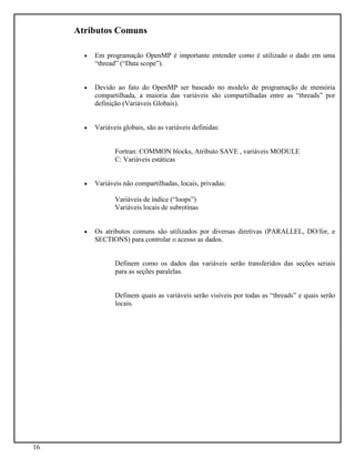 16
Atributos Comuns
• Em programação OpenMP é importante entender como é utilizado o dado em uma
“thread” (“Data scope”).
• Devido ao fato do OpenMP ser baseado no modelo de programação de memória
compartilhada, a maioria das variáveis são compartilhadas entre as “threads” por
definição (Variáveis Globais).
• Variáveis globais, são as variáveis definidas:
Fortran: COMMON blocks, Atributo SAVE , variáveis MODULE
C: Variáveis estáticas
• Variáveis não compartilhadas, locais, privadas:
Variáveis de índice (“loops”)
Variáveis locais de subrotinas
• Os atributos comuns são utilizados por diversas diretivas (PARALLEL, DO/for, e
SECTIONS) para controlar o acesso as dados.
Definem como os dados das variáveis serão transferidos das seções seriais
para as seções paralelas.
Definem quais as variáveis serão visíveis por todas as “threads” e quais serão
locais.
 