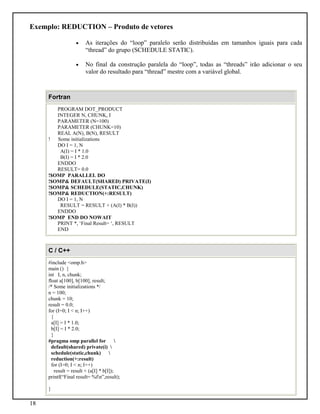 18
Exemplo: REDUCTION – Produto de vetores
• As iterações do “loop” paralelo serão distribuídas em tamanhos iguais para cada
“thread” do grupo (SCHEDULE STATIC).
• No final da construção paralela do “loop”, todas as “threads” irão adicionar o seu
valor do resultado para “thread” mestre com a variável global.
Fortran
PROGRAM DOT_PRODUCT
INTEGER N, CHUNK, I
PARAMETER (N=100)
PARAMETER (CHUNK=10)
REAL A(N), B(N), RESULT
! Some initializations
DO I = 1, N
A(I) = I * 1.0
B(I) = I * 2.0
ENDDO
RESULT= 0.0
!$OMP PARALLEL DO
!$OMP& DEFAULT(SHARED) PRIVATE(I)
!$OMP& SCHEDULE(STATIC,CHUNK)
!$OMP& REDUCTION(+:RESULT)
DO I = 1, N
RESULT = RESULT + (A(I) * B(I))
ENDDO
!$OMP END DO NOWAIT
PRINT *, ‘Final Result= ‘, RESULT
END
C / C++
#include <omp.h>
main () {
int I, n, chunk;
float a[100], b[100], result;
/* Some initializations */
n = 100;
chunk = 10;
result = 0.0;
for (I=0; I < n; I++)
{
a[I] = I * 1.0;
b[I] = I * 2.0;
}
#pragma omp parallel for 
default(shared) private(i) 
schedule(static,chunk) 
reduction(+:result)
for (I=0; I < n; I++)
result = result + (a[I] * b[I]);
printf(“Final result= %fn”,result);
}
 
