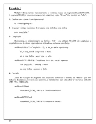20
Exercício 1
O objetivo desse exercício é entender como se compila e executa um programa utilizando OpenMP.
O programa HELLO, é o mais simples possível; em paralelo várias “threads” irão imprimir um “hello”.
1 – Caminhe para a pasta ~/curso/openmp/ex1
cd ~/curso/openmp/ex1
2 – Se quiser, verifique o conteúdo do programa omp_hello.f ou omp_hello.c
more omp_hello.f
3 – Compilação
Basicamente, as implementações de Fortran e C/C++ que utilizam OpenMP são adaptações a
compiladores que já existem e dependem da utilização de opções de compilação.
Ambiente IBM/AIX – Compilador: xlf_r e xlc_r – opção: -qsmp=omp
xlf_r omp_hello.f -qsmp=omp -o hello
xlc_r omp_hello.c -qsmp=omp -o hello
Ambiente INTEL/LINUX – Compilador: ifort e icc – opção: -openmp
ifort omp_hello.f -openmp -o hello
icc omp_hello.c -openmp -o hello
4 – Execução
Antes da execução do programa, será necessário especificar o número de “threads” que irão
participar da execução. No caso desse exercício, a maneira mais fácil será definir a variável de ambiente
OMP_NUM_THREADS.
Ambiente IBM/csh
setenv OMP_NUM_THREADS <número de threads>
Ambiente LINUX/bash
export OMP_NUM_THREADS=<número de threads>
 