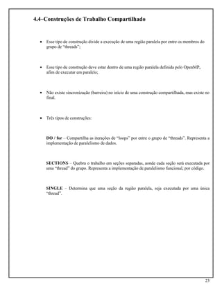 23
4.4–Construções de Trabalho Compartilhado
• Esse tipo de construção divide a execução de uma região paralela por entre os membros do
grupo de “threads”;
• Esse tipo de construção deve estar dentro de uma região paralela definida pelo OpenMP,
afim de executar em paralelo;
• Não existe sincronização (barreira) no início de uma construção compartilhada, mas existe no
final.
• Três tipos de construções:
DO / for – Compartilha as iterações de “loops” por entre o grupo de “threads”. Representa a
implementação de paralelismo de dados.
SECTIONS – Quebra o trabalho em seções separadas, aonde cada seção será executada por
uma “thread” do grupo. Representa a implementação de paralelismo funcional, por código.
SINGLE – Determina que uma seção da região paralela, seja executada por uma única
“thread”.
 