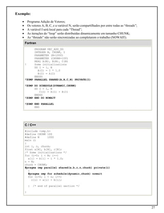 27
Exemplo:
• Programa Adição de Vetores;
• Os vetores A, B, C, e a variável N, serão compartilhados por entre todas as “threads”;
• A variável I será local para cada “Thread”;
• As iterações do “loop” serão distribuídas dinamicamente em tamanho CHUNK;
• As “threads” não serão sincronizadas ao completarem o trabalho (NOWAIT).
Fortran
PROGRAM VEC_ADD_DO
INTEGER N, CHUNK, I
PARAMETER (N=1000)
PARAMETER (CHUNK=100)
REAL A(N), B(N), C(N)
! Some initializations
DO I = 1, N
A(I) = I * 1.0
B(I) = A(I)
ENDDO
!$OMP PARALLEL SHARED(A,B,C,N) PRIVATE(I)
!$OMP DO SCHEDULE(DYNAMIC,CHUNK)
DO I = 1, N
C(I) = A(I) + B(I)
ENDDO
!$OMP END DO NOWAIT
!$OMP END PARALLEL
END
C / C++
#include <omp.h>
#define CHUNK 100
#define N 1000
main ()
{
int i, n, chunk;
float a[N], b[N], c[N];
/* Some initializations */
for (i=0; i < N; i++)
a[i] = b[i] = i * 1.0;
n = N;
chunk = CHUNK;
#pragma omp parallel shared(a,b,c,n,chunk) private(i)
{
#pragma omp for schedule(dynamic,chunk) nowait
for (i=0; i < n; i++)
c[i] = a[i] + b[i];
} /* end of parallel section */
}
 