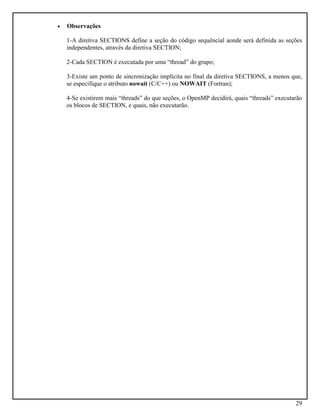 29
• Observações
1-A diretiva SECTIONS define a seção do código sequêncial aonde será definida as seções
independentes, através da diretiva SECTION;
2-Cada SECTION é executada por uma “thread” do grupo;
3-Existe um ponto de sincronização implícita no final da diretiva SECTIONS, a menos que,
se especifique o atributo nowait (C/C++) ou NOWAIT (Fortran);
4-Se existirem mais “threads” do que seções, o OpenMP decidirá, quais “threads” executarão
os blocos de SECTION, e quais, não executarão.
 