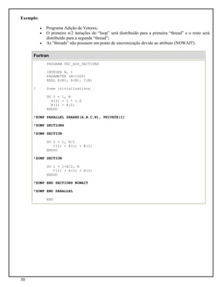 30
Exemplo:
• Programa Adição de Vetores;
• O primeiro n/2 iterações do “loop” será distribuído para a primeira “thread” e o resto será
distribuído para a segunda “thread”;
• As “threads” não possuem um ponto de sincronização devido ao atributo (NOWAIT).
Fortran
PROGRAM VEC_ADD_SECTIONS
INTEGER N, I
PARAMETER (N=1000)
REAL A(N), B(N), C(N)
! Some initializations
DO I = 1, N
A(I) = I * 1.0
B(I) = A(I)
ENDDO
!$OMP PARALLEL SHARED(A,B,C,N), PRIVATE(I)
!$OMP SECTIONS
!$OMP SECTION
DO I = 1, N/2
C(I) = A(I) + B(I)
ENDDO
!$OMP SECTION
DO I = 1+N/2, N
C(I) = A(I) + B(I)
ENDDO
!$OMP END SECTIONS NOWAIT
!$OMP END PARALLEL
END
 