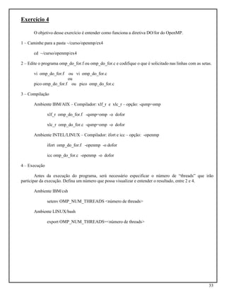 33
Exercício 4
O objetivo desse exercício é entender como funciona a diretiva DO/for do OpenMP.
1 – Caminhe para a pasta ~/curso/openmp/ex4
cd ~/curso/openmp/ex4
2 – Edite o programa omp_do_for.f ou omp_do_for.c e codifique o que é solicitado nas linhas com as setas.
vi omp_do_for.f ou vi omp_do_for.c
ou
pico omp_do_for.f ou pico omp_do_for.c
3 – Compilação
Ambiente IBM/AIX – Compilador: xlf_r e xlc_r – opção: -qsmp=omp
xlf_r omp_do_for.f -qsmp=omp -o dofor
xlc_r omp_do_for.c -qsmp=omp -o dofor
Ambiente INTEL/LINUX – Compilador: ifort e icc – opção: -openmp
ifort omp_do_for.f -openmp -o dofor
icc omp_do_for.c -openmp -o dofor
4 – Execução
Antes da execução do programa, será necessário especificar o número de “threads” que irão
participar da execução. Defina um número que possa visualizar e entender o resultado, entre 2 e 4.
Ambiente IBM/csh
setenv OMP_NUM_THREADS <número de threads>
Ambiente LINUX/bash
export OMP_NUM_THREADS=<número de threads>
 