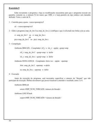 34
Exercício 5
Edite novamente o programa e faça as modificações necessárias para que o programa execute em
paralelo, somente se, o número N for maior que 1000, e o loop paralelo do tipo estático sem tamanho
definido. Varie o valor de N.
1 – Caminhe para a pasta ~/curso/openmp/ex5
cd ~/curso/openmp/ex5
2 – Edite o programa omp_do_for.f ou omp_do_for.c e codifique o que é solicitado nas linhas com as setas.
vi omp_do_for.f ou vi omp_do_for.c
ou
pico omp_do_for.f ou pico omp_do_for.c
3 – Compilação
Ambiente IBM/AIX – Compilador: xlf_r e xlc_r – opção: -qsmp=omp
xlf_r omp_do_for.f -qsmp=omp -o dofor
xlc_r omp_do_for.c -qsmp=omp -o dofor
Ambiente INTEL/LINUX – Compilador: ifort e icc – opção: -openmp
ifort omp_do_for.f -openmp -o dofor
icc omp_do_for.c -openmp -o dofor
4 – Execução
Antes da execução do programa, será necessário especificar o número de “threads” que irão
participar da execução. Defina um número que possa visualizar e entender o resultado, entre 2 e 4.
Ambiente IBM/csh
setenv OMP_NUM_THREADS <número de threads>
Ambiente LINUX/bash
export OMP_NUM_THREADS=<número de threads>
 