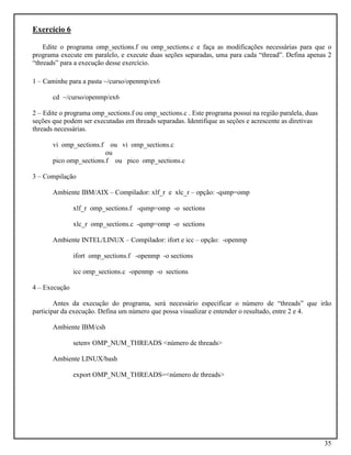 35
Exercício 6
Edite o programa omp_sections.f ou omp_sections.c e faça as modificações necessárias para que o
programa execute em paralelo, e execute duas seções separadas, uma para cada “thread”. Defina apenas 2
“threads” para a execução desse exercício.
1 – Caminhe para a pasta ~/curso/openmp/ex6
cd ~/curso/openmp/ex6
2 – Edite o programa omp_sections.f ou omp_sections.c . Este programa possui na região paralela, duas
seções que podem ser executadas em threads separadas. Identifique as seções e acrescente as diretivas
threads necessárias.
vi omp_sections.f ou vi omp_sections.c
ou
pico omp_sections.f ou pico omp_sections.c
3 – Compilação
Ambiente IBM/AIX – Compilador: xlf_r e xlc_r – opção: -qsmp=omp
xlf_r omp_sections.f -qsmp=omp -o sections
xlc_r omp_sections.c -qsmp=omp -o sections
Ambiente INTEL/LINUX – Compilador: ifort e icc – opção: -openmp
ifort omp_sections.f -openmp -o sections
icc omp_sections.c -openmp -o sections
4 – Execução
Antes da execução do programa, será necessário especificar o número de “threads” que irão
participar da execução. Defina um número que possa visualizar e entender o resultado, entre 2 e 4.
Ambiente IBM/csh
setenv OMP_NUM_THREADS <número de threads>
Ambiente LINUX/bash
export OMP_NUM_THREADS=<número de threads>
 