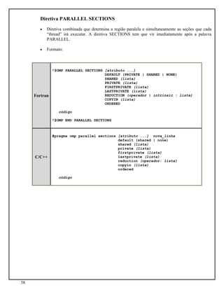 38
Diretiva PARALLEL SECTIONS
• Diretiva combinada que determina a região paralela e simultaneamente as seções que cada
“thread” irá executar. A diretiva SECTIONS tem que vir imediatamente após a palavra
PARALLEL.
• Formato:
Fortran
!$OMP PARALLEL SECTIONS [atributo ...]
DEFAULT (PRIVATE | SHARED | NONE)
SHARED (lista)
PRIVATE (lista)
FIRSTPRIVATE (lista)
LASTPRIVATE (lista)
REDUCTION (operador | intrinsic : lista)
COPYIN (lista)
ORDERED
código
!$OMP END PARALLEL SECTIONS
C/C++
#pragma omp parallel sections [atributo ...] nova_linha
default (shared | none)
shared (lista)
private (lista)
firstprivate (lista)
lastprivate (lista)
reduction (operador: lista)
copyin (lista)
ordered
código
 