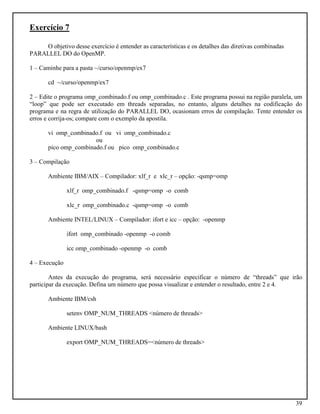 39
Exercício 7
O objetivo desse exercício é entender as características e os detalhes das diretivas combinadas
PARALLEL DO do OpenMP.
1 – Caminhe para a pasta ~/curso/openmp/ex7
cd ~/curso/openmp/ex7
2 – Edite o programa omp_combinado.f ou omp_combinado.c . Este programa possui na região paralela, um
“loop” que pode ser executado em threads separadas, no entanto, alguns detalhes na codificação do
programa e na regra de utilização do PARALLEL DO, ocasionam erros de compilação. Tente entender os
erros e corrija-os; compare com o exemplo da apostila.
vi omp_combinado.f ou vi omp_combinado.c
ou
pico omp_combinado.f ou pico omp_combinado.c
3 – Compilação
Ambiente IBM/AIX – Compilador: xlf_r e xlc_r – opção: -qsmp=omp
xlf_r omp_combinado.f -qsmp=omp -o comb
xlc_r omp_combinado.c -qsmp=omp -o comb
Ambiente INTEL/LINUX – Compilador: ifort e icc – opção: -openmp
ifort omp_combinado -openmp -o comb
icc omp_combinado -openmp -o comb
4 – Execução
Antes da execução do programa, será necessário especificar o número de “threads” que irão
participar da execução. Defina um número que possa visualizar e entender o resultado, entre 2 e 4.
Ambiente IBM/csh
setenv OMP_NUM_THREADS <número de threads>
Ambiente LINUX/bash
export OMP_NUM_THREADS=<número de threads>
 
