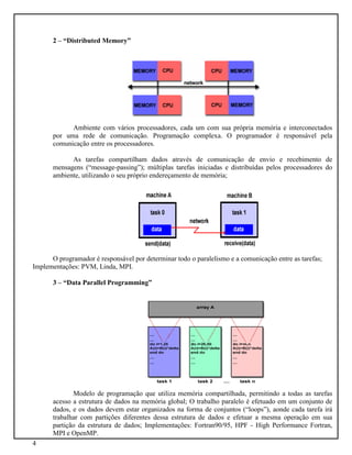 4
2 – “Distributed Memory”
Ambiente com vários processadores, cada um com sua própria memória e interconectados
por uma rede de comunicação. Programação complexa. O programador é responsável pela
comunicação entre os processadores.
As tarefas compartilham dados através de comunicação de envio e recebimento de
mensagens (“message-passing”); múltiplas tarefas iniciadas e distribuídas pelos processadores do
ambiente, utilizando o seu próprio endereçamento de memória;
O programador é responsável por determinar todo o paralelismo e a comunicação entre as tarefas;
Implementações: PVM, Linda, MPI.
3 – “Data Parallel Programming”
Modelo de programação que utiliza memória compartilhada, permitindo a todas as tarefas
acesso a estrutura de dados na memória global; O trabalho paralelo é efetuado em um conjunto de
dados, e os dados devem estar organizados na forma de conjuntos (“loops”), aonde cada tarefa irá
trabalhar com partições diferentes dessa estrutura de dados e efetuar a mesma operação em sua
partição da estrutura de dados; Implementações: Fortran90/95, HPF - High Performance Fortran,
MPI e OpenMP.
 