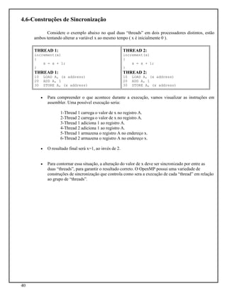 40
4.6-Construções de Sincronização
Considere o exemplo abaixo no qual duas “threads” em dois processadores distintos, estão
ambos tentando alterar a variável x ao mesmo tempo ( x é inicialmente 0 ).
THREAD 1:
increment(x)
{
x = x + 1;
}
THREAD 1:
10 LOAD A, (x address)
20 ADD A, 1
30 STORE A, (x address)
THREAD 2:
increment(x)
{
x = x + 1;
}
THREAD 2:
10 LOAD A, (x address)
20 ADD A, 1
30 STORE A, (x address)
• Para compreender o que acontece durante a execução, vamos visualizar as instruções em
assembler. Uma possível execução seria:
1-Thread 1 carrega o valor de x no registro A.
2-Thread 2 carrega o valor de x no registro A.
3-Thread 1 adiciona 1 ao registro A.
4-Thread 2 adiciona 1 ao registro A.
5-Thread 1 armazena o registro A no endereço x.
6-Thread 2 armazena o registro A no endereço x.
• O resultado final será x=1, ao invés de 2.
• Para contornar essa situação, a alteração do valor de x deve ser sincronizado por entre as
duas “threads”, para garantir o resultado correto. O OpenMP possui uma variedade de
construções de sincronização que controla como sera a execução de cada “thread” em relação
ao grupo de “threads”.
 