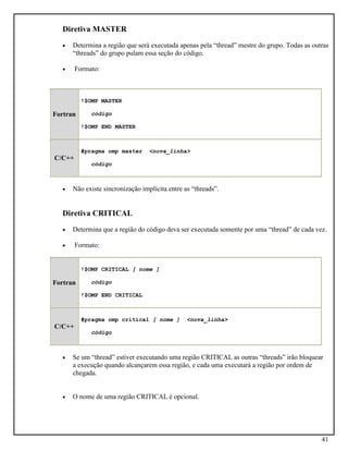 41
Diretiva MASTER
• Determina a região que será executada apenas pela “thread” mestre do grupo. Todas as outras
“threads” do grupo pulam essa seção do código.
• Formato:
Fortran
!$OMP MASTER
código
!$OMP END MASTER
C/C++
#pragma omp master <nova_linha>
código
• Não existe sincronização implícita entre as “threads”.
Diretiva CRITICAL
• Determina que a região do código deva ser executada somente por uma “thread” de cada vez.
• Formato:
Fortran
!$OMP CRITICAL [ nome ]
código
!$OMP END CRITICAL
C/C++
#pragma omp critical [ nome ] <nova_linha>
código
• Se um “thread” estiver executando uma região CRITICAL as outras “threads” irão bloquear
a execução quando alcançarem essa região, e cada uma executará a região por ordem de
chegada.
• O nome de uma região CRITICAL é opcional.
 