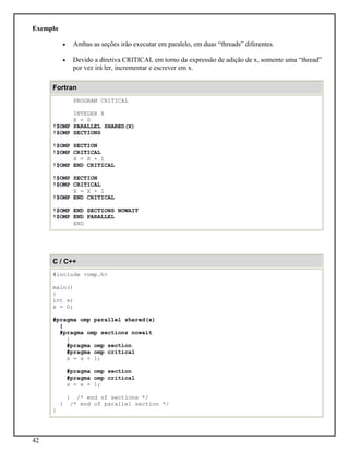 42
Exemplo
• Ambas as seções irão executar em paralelo, em duas “threads” diferentes.
• Devido a diretiva CRITICAL em torno da expressão de adição de x, somente uma “thread”
por vez irá ler, incrementar e escrever em x.
Fortran
PROGRAM CRITICAL
INTEGER X
X = 0
!$OMP PARALLEL SHARED(X)
!$OMP SECTIONS
!$OMP SECTION
!$OMP CRITICAL
X = X + 1
!$OMP END CRITICAL
!$OMP SECTION
!$OMP CRITICAL
X = X + 1
!$OMP END CRITICAL
!$OMP END SECTIONS NOWAIT
!$OMP END PARALLEL
END
C / C++
#include <omp.h>
main()
{
int x;
x = 0;
#pragma omp parallel shared(x)
{
#pragma omp sections nowait
{
#pragma omp section
#pragma omp critical
x = x + 1;
#pragma omp section
#pragma omp critical
x = x + 1;
} /* end of sections */
} /* end of parallel section */
}
 