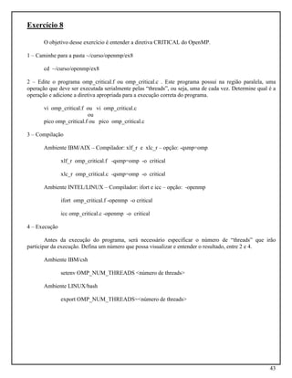 43
Exercício 8
O objetivo desse exercício é entender a diretiva CRITICAL do OpenMP.
1 – Caminhe para a pasta ~/curso/openmp/ex8
cd ~/curso/openmp/ex8
2 – Edite o programa omp_critical.f ou omp_critical.c . Este programa possui na região paralela, uma
operação que deve ser executada serialmente pelas “threads”, ou seja, uma de cada vez. Determine qual é a
operação e adicione a diretiva apropriada para a execução correta do programa.
vi omp_critical.f ou vi omp_critical.c
ou
pico omp_critical.f ou pico omp_critical.c
3 – Compilação
Ambiente IBM/AIX – Compilador: xlf_r e xlc_r – opção: -qsmp=omp
xlf_r omp_critical.f -qsmp=omp -o critical
xlc_r omp_critical.c -qsmp=omp -o critical
Ambiente INTEL/LINUX – Compilador: ifort e icc – opção: -openmp
ifort omp_critical.f -openmp -o critical
icc omp_critical.c -openmp -o critical
4 – Execução
Antes da execução do programa, será necessário especificar o número de “threads” que irão
participar da execução. Defina um número que possa visualizar e entender o resultado, entre 2 e 4.
Ambiente IBM/csh
setenv OMP_NUM_THREADS <número de threads>
Ambiente LINUX/bash
export OMP_NUM_THREADS=<número de threads>
 
