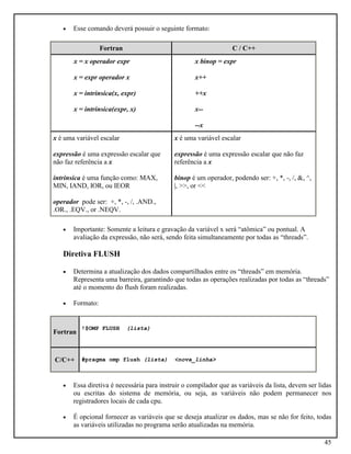 45
• Esse comando deverá possuir o seguinte formato:
Fortran C / C++
x = x operador expr
x = expr operador x
x = intrinsica(x, expr)
x = intrinsica(expr, x)
x binop = expr
x++
++x
x--
--x
x é uma variável escalar
expressão é uma expressão escalar que
não faz referência a x
intrinsica é uma função como: MAX,
MIN, IAND, IOR, ou IEOR
operador pode ser: +, *, -, /, .AND.,
.OR., .EQV., or .NEQV.
x é uma variável escalar
expressão é uma expressão escalar que não faz
referência a x
binop é um operador, podendo ser: +, *, -, /, &, ^,
|, >>, or <<
• Importante: Somente a leitura e gravação da variável x será “atômica” ou pontual. A
avaliação da expressão, não será, sendo feita simultaneamente por todas as “threads”.
Diretiva FLUSH
• Determina a atualização dos dados compartilhados entre os “threads” em memória.
Representa uma barreira, garantindo que todas as operações realizadas por todas as “threads”
até o momento do flush foram realizadas.
• Formato:
Fortran
!$OMP FLUSH (lista)
C/C++ #pragma omp flush (lista) <nova_linha>
• Essa diretiva é necessária para instruir o compilador que as variáveis da lista, devem ser lidas
ou escritas do sistema de memória, ou seja, as variáveis não podem permanecer nos
registradores locais de cada cpu.
• É opcional fornecer as variáveis que se deseja atualizar os dados, mas se não for feito, todas
as variáveis utilizadas no programa serão atualizadas na memória.
 