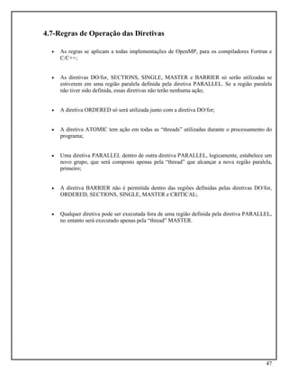 47
4.7-Regras de Operação das Diretivas
• As regras se aplicam a todas implementações de OpenMP, para os compiladores Fortran e
C/C++;
• As diretivas DO/for, SECTIONS, SINGLE, MASTER e BARRIER só serão utilizadas se
estiverem em uma região paralela definida pela diretiva PARALLEL. Se a região paralela
não tiver sido definida, essas diretivas não terão nenhuma ação;
• A diretiva ORDERED só será utilizada junto com a diretiva DO/for;
• A diretiva ATOMIC tem ação em todas as “threads” utilizadas durante o processamento do
programa;
• Uma diretiva PARALLEL dentro de outra diretiva PARALLEL, logicamente, estabelece um
novo grupo, que será composto apenas pela “thread” que alcançar a nova região paralela,
primeiro;
• A diretiva BARRIER não é permitida dentro das regiões definidas pelas diretivas DO/for,
ORDERED, SECTIONS, SINGLE, MASTER e CRITICAL;
• Qualquer diretiva pode ser executada fora de uma região definida pela diretiva PARALLEL,
no entanto será executado apenas pela “thread” MASTER.
 