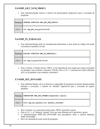 52
5.5-OMP_GET_NUM_PROCS
• Esta subrotina/função retorna o número de processadores disponíveis para a execução do
programa.
Fortran INTEGER FUNCTION OMP_GET_NUM_PROCS()
C/C++ int omp_get_num_procs(void)
5.6-OMP_IN_PARALLEL
• Esta subrotina/função pode ser chamada para determinar se uma seção do código está sendo
executada em paralelo, ou não.
Fortran LOGICAL FUNCTION OMP_IN_PARALLEL()
C/C++ int omp_in_parallel(void)
• Para o Fortran, a função retorna .TRUE. se for chamada de uma região que esteja executando
em paralelo, caso contrário, retornará .FALSE. Para o C/C++, retornará um inteiro diferente
de 0, se for paralelo, caso contrário, retornará 0.
5.7-OMP_SET_DYNAMIC
• Esta subrotina/função, ativa ou desativa a capacidade do programa de ajustar dinamicamente
(durante a execução), o número de “threads” disponíveis para a execução de regiões
paralelas.
Fortran SUBROUTINE OMP_SET_DYNAMIC(expressão lógica)
C/C++ void omp_set_dynamic(int dynamic_threads)
• Para o Fortran, se a expressão resolver para .TRUE. permitirá o ajuste.
• Para o C/C++, se “dynamic_threads” tiver um valor diferente de 0, permitirá o ajuste.
• A subrotina/função OMP_SET_DYNAMIC tem precedência sobre a variável dinâmica
OMP_DYNAMIC.
• Deve ser chamada da seção serial do programa.
 