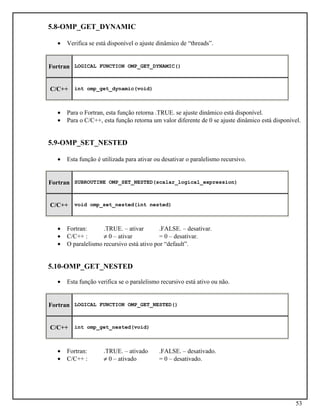 53
5.8-OMP_GET_DYNAMIC
• Verifica se está disponível o ajuste dinâmico de “threads”.
Fortran LOGICAL FUNCTION OMP_GET_DYNAMIC()
C/C++ int omp_get_dynamic(void)
• Para o Fortran, esta função retorna .TRUE. se ajuste dinâmico está disponível.
• Para o C/C++, esta função retorna um valor diferente de 0 se ajuste dinâmico está disponível.
5.9-OMP_SET_NESTED
• Esta função é utilizada para ativar ou desativar o paralelismo recursivo.
Fortran SUBROUTINE OMP_SET_NESTED(scalar_logical_expression)
C/C++ void omp_set_nested(int nested)
• Fortran: .TRUE. – ativar .FALSE. – desativar.
• C/C++ : ≠ 0 – ativar = 0 – desativar.
• O paralelismo recursivo está ativo por “default”.
5.10-OMP_GET_NESTED
• Esta função verifica se o paralelismo recursivo está ativo ou não.
Fortran LOGICAL FUNCTION OMP_GET_NESTED()
C/C++ int omp_get_nested(void)
• Fortran: .TRUE. – ativado .FALSE. – desativado.
• C/C++ : ≠ 0 – ativado = 0 – desativado.
 