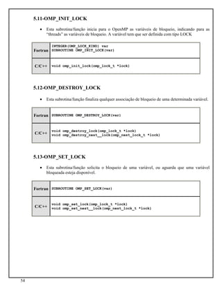 54
5.11-OMP_INIT_LOCK
• Esta subrotina/função inicia para o OpenMP as variáveis de bloqueio, indicando para as
“threads” as variáveis de bloqueio. A variável tem que ser definida com tipo LOCK
Fortran
INTEGER(OMP_LOCK_KIND) var
SUBROUTINE OMP_INIT_LOCK(var)
C/C++ void omp_init_lock(omp_lock_t *lock)
5.12-OMP_DESTROY_LOCK
• Esta subrotina/função finaliza qualquer associação de bloqueio de uma determinada variável.
Fortran SUBROUTINE OMP_DESTROY_LOCK(var)
C/C++
void omp_destroy_lock(omp_lock_t *lock)
void omp_destroy_nest__lock(omp_nest_lock_t *lock)
5.13-OMP_SET_LOCK
• Esta subrotina/função solicita o bloqueio de uma variável, ou aguarda que uma variável
bloqueada esteja disponível.
Fortran SUBROUTINE OMP_SET_LOCK(var)
C/C++
void omp_set_lock(omp_lock_t *lock)
void omp_set_nest__lock(omp_nest_lock_t *lock)
 