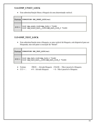 55
5.14-OMP_UNSET_LOCK
• Esta subrotina/função libera o bloqueio de uma determinada variável.
Fortran SUBROUTINE OMP_UNSET_LOCK(var)
C/C++
void omp_unset_lock(omp_lock_t *lock)
void omp_unset_nest__lock(omp_nest_lock_t *lock)
5.15-OMP_TEST_LOCK
• Esta subrotina/função testa e bloqueia, se uma variável de bloqueio, está disponível para ser
bloqueada, mas sem parar a execução da “thread”.
Fortran SUBROUTINE OMP_TEST_LOCK(var)
C/C++
void omp_test_lock(omp_lock_t *lock)
void omp_test_nest__lock(omp_nest_lock_t *lock)
• Fortran: .TRUE. – Ativado bloqueio .FALSE. – Não é possível o bloqueio.
• C/C++ : ≠ 0 – Ativado bloqueio = 0 – Não é possível o bloqueio.
 