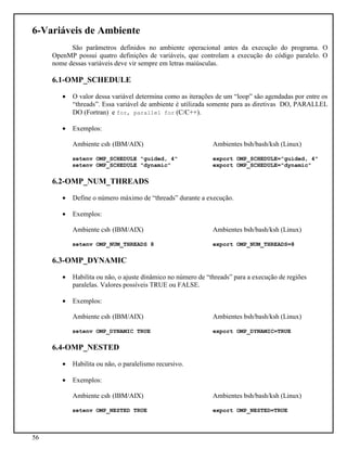56
6-Variáveis de Ambiente
São parâmetros definidos no ambiente operacional antes da execução do programa. O
OpenMP possui quatro definições de variáveis, que controlam a execução do código paralelo. O
nome dessas variáveis deve vir sempre em letras maiúsculas.
6.1-OMP_SCHEDULE
• O valor dessa variável determina como as iterações de um “loop” são agendadas por entre os
“threads”. Essa variável de ambiente é utilizada somente para as diretivas DO, PARALLEL
DO (Fortran) e for, parallel for (C/C++).
• Exemplos:
Ambiente csh (IBM/AIX) Ambientes bsh/bash/ksh (Linux)
setenv OMP_SCHEDULE "guided, 4" export OMP_SCHEDULE="guided, 4"
setenv OMP_SCHEDULE "dynamic" export OMP_SCHEDULE="dynamic"
6.2-OMP_NUM_THREADS
• Define o número máximo de “threads” durante a execução.
• Exemplos:
Ambiente csh (IBM/AIX) Ambientes bsh/bash/ksh (Linux)
setenv OMP_NUM_THREADS 8 export OMP_NUM_THREADS=8
6.3-OMP_DYNAMIC
• Habilita ou não, o ajuste dinâmico no número de “threads” para a execução de regiões
paralelas. Valores possíveis TRUE ou FALSE.
• Exemplos:
Ambiente csh (IBM/AIX) Ambientes bsh/bash/ksh (Linux)
setenv OMP_DYNAMIC TRUE export OMP_DYNAMIC=TRUE
6.4-OMP_NESTED
• Habilita ou não, o paralelismo recursivo.
• Exemplos:
Ambiente csh (IBM/AIX) Ambientes bsh/bash/ksh (Linux)
setenv OMP_NESTED TRUE export OMP_NESTED=TRUE
 