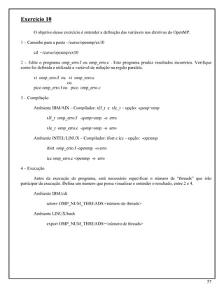 57
Exercício 10
O objetivo desse exercício é entender a definição das variáveis nas diretivas do OpenMP.
1 – Caminhe para a pasta ~/curso/openmp/ex10
cd ~/curso/openmp/ex10
2 – Edite o programa omp_erro.f ou omp_erro.c . Este programa produz resultados incorretos. Verifique
como foi definida e utilizada a variável de redução na região paralela.
vi omp_erro.f ou vi omp_erro.c
ou
pico omp_erro.f ou pico omp_erro.c
3 – Compilação
Ambiente IBM/AIX – Compilador: xlf_r e xlc_r – opção: -qsmp=omp
xlf_r omp_erro.f -qsmp=omp -o erro
xlc_r omp_erro.c -qsmp=omp -o erro
Ambiente INTEL/LINUX – Compilador: ifort e icc – opção: -openmp
ifort omp_erro.f -openmp -o erro
icc omp_erro.c -openmp -o erro
4 – Execução
Antes da execução do programa, será necessário especificar o número de “threads” que irão
participar da execução. Defina um número que possa visualizar e entender o resultado, entre 2 e 4.
Ambiente IBM/csh
setenv OMP_NUM_THREADS <número de threads>
Ambiente LINUX/bash
export OMP_NUM_THREADS=<número de threads>
 