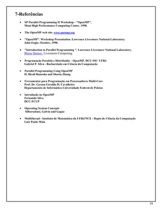 59
7-Referências
• SP Parallel Programming II Workshop - "OpenMP".
Maui High Performance Computing Center. 1998.
• The OpenMP web site. www.openmp.org
• "OpenMP". Workshop Presentation. Lawrence Livermore National Laboratory
John Engle, October, 1998.
• "Introduction to Parallel Programming ". Lawrence Livermore National Laboratory.
Blaise Barney, Livermore Computing.
• Programação Paralela e Distribuída – OpenMP. DCC-IM / UFRJ
Gabriel P. Silva - Bacharelado em Ciência da Computação
• Parallel Programming Using OpenMP
H. Birali Runesha and Shuxia Zhang
• Ferramentas para Programação em Processadores Multi-Core
Prof. Dr. Gerson Geraldo H. Cavalheiro
Departamento de Informática Universidade Federal de Pelotas
• Introdução ao OpenMP
Fernando Silva
DCC-FCUP
• Operating System Concepts
Silberschatz, Galvin and Gagne
• Multithread - Instituto de Matemática da UFRJ/NCE - Depto de Ciência da Computação
Luiz Paulo Maia
 