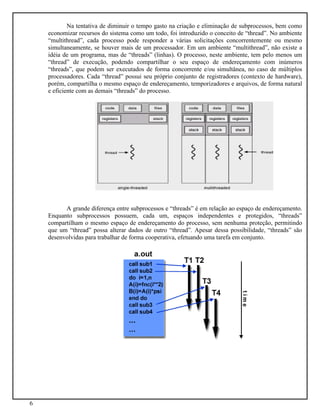 6
Na tentativa de diminuir o tempo gasto na criação e eliminação de subprocessos, bem como
economizar recursos do sistema como um todo, foi introduzido o conceito de “thread”. No ambiente
“multithread”, cada processo pode responder a várias solicitações concorrentemente ou mesmo
simultaneamente, se houver mais de um processador. Em um ambiente “multithread”, não existe a
idéia de um programa, mas de “threads” (linhas). O processo, neste ambiente, tem pelo menos um
“thread” de execução, podendo compartilhar o seu espaço de endereçamento com inúmeros
“threads”, que podem ser executados de forma concorrente e/ou simultânea, no caso de múltiplos
processadores. Cada “thread” possui seu próprio conjunto de registradores (contexto de hardware),
porém, compartilha o mesmo espaço de endereçamento, temporizadores e arquivos, de forma natural
e eficiente com as demais “threads” do processo.
A grande diferença entre subprocessos e “threads” é em relação ao espaço de endereçamento.
Enquanto subprocessos possuem, cada um, espaços independentes e protegidos, “threads”
compartilham o mesmo espaço de endereçamento do processo, sem nenhuma proteção, permitindo
que um “thread” possa alterar dados de outro “thread”. Apesar dessa possibilidade, “threads” são
desenvolvidas para trabalhar de forma cooperativa, efetuando uma tarefa em conjunto.
 