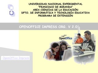 UNIVERSIDAD NACIONAL EXPERIMENTAL
“FRANCISCO DE MIRANDA”
AREA CIENCIAS DE LA EDUCACIÓN
DPTO. DE INFORMÁTICA Y TECNOLOGÍA EDUCATIVA
PROGRAMA DE EXTENSIÓN
OpenOffice Impress
OPENOFFICE IMPRESS ORG. V 2.0
 