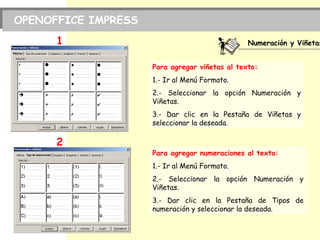 PRACTICA Nº. 1
OPENOFFICE IMPRESS
Numeración y Viñetas
1
2
Para agregar viñetas al texto:
1.- Ir al Menú Formato.
2.- Seleccionar la opción Numeración y
Viñetas.
3.- Dar clic en la Pestaña de Viñetas y
seleccionar la deseada.
Para agregar numeraciones al texto:
1.- Ir al Menú Formato.
2.- Seleccionar la opción Numeración y
Viñetas.
3.- Dar clic en la Pestaña de Tipos de
numeración y seleccionar la deseada.
 