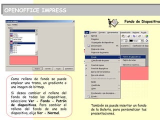 Fondo de Diapositiva
Como relleno de fondo se puede
emplear una trama, un gradiente o
una imagen de bitmap.
Si desea cambiar el relleno del
fondo de todas las diapositivas,
seleccione Ver - Fondo - Patrón
de diapositivas. Para cambiar el
relleno del fondo de una sola
diapositiva, elija Ver - Normal.
OPENOFFICE IMPRESS
También se puede insertar un fondo
de la Galería, para personalizar tus
presentaciones.
 