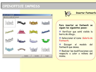 Insertar Fontworfs
Para insertar un fontwork se
siguen los siguientes pasos:
Verificar que esté visible la
barra de dibujo..
Seleccionar el icono Galería de
Fontwork.
Escoger el modelo del
fontwork que desee.
Realizar las modificaciones con
respecto a color o relleno del
mismo.
OPENOFFICE IMPRESS
 