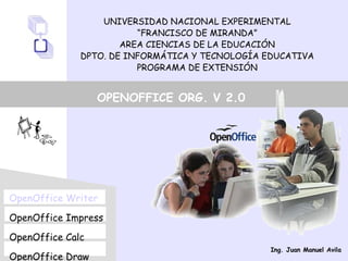 UNIVERSIDAD NACIONAL EXPERIMENTAL
“FRANCISCO DE MIRANDA”
AREA CIENCIAS DE LA EDUCACIÓN
DPTO. DE INFORMÁTICA Y TECNOLOGÍA EDUCATIVA
PROGRAMA DE EXTENSIÓN
OpenOffice Writer
OpenOffice Impress
OpenOffice Calc
OpenOffice Draw
OPENOFFICE ORG. V 2.0
Ing. Juan Manuel Avila
 