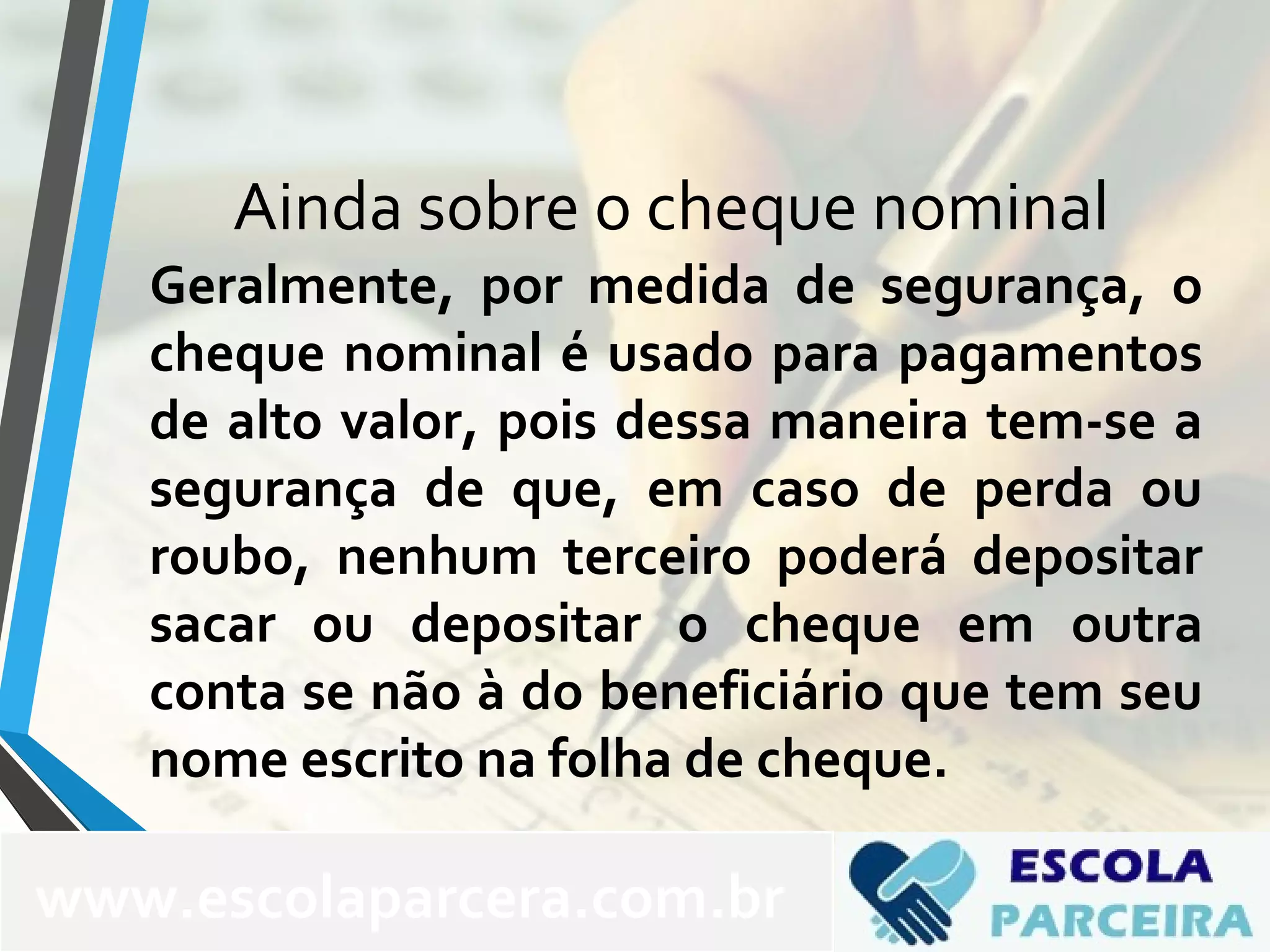 Ainda sobre o cheque nominal
Geralmente, por medida de segurança, o
cheque nominal é usado para pagamentos
de alto valor, pois dessa maneira tem-se a
segurança de que, em caso de perda ou
roubo, nenhum terceiro poderá depositar
sacar ou depositar o cheque em outra
conta se não à do beneficiário que tem seu
nome escrito na folha de cheque.
www.escolaparcera.com.br
 