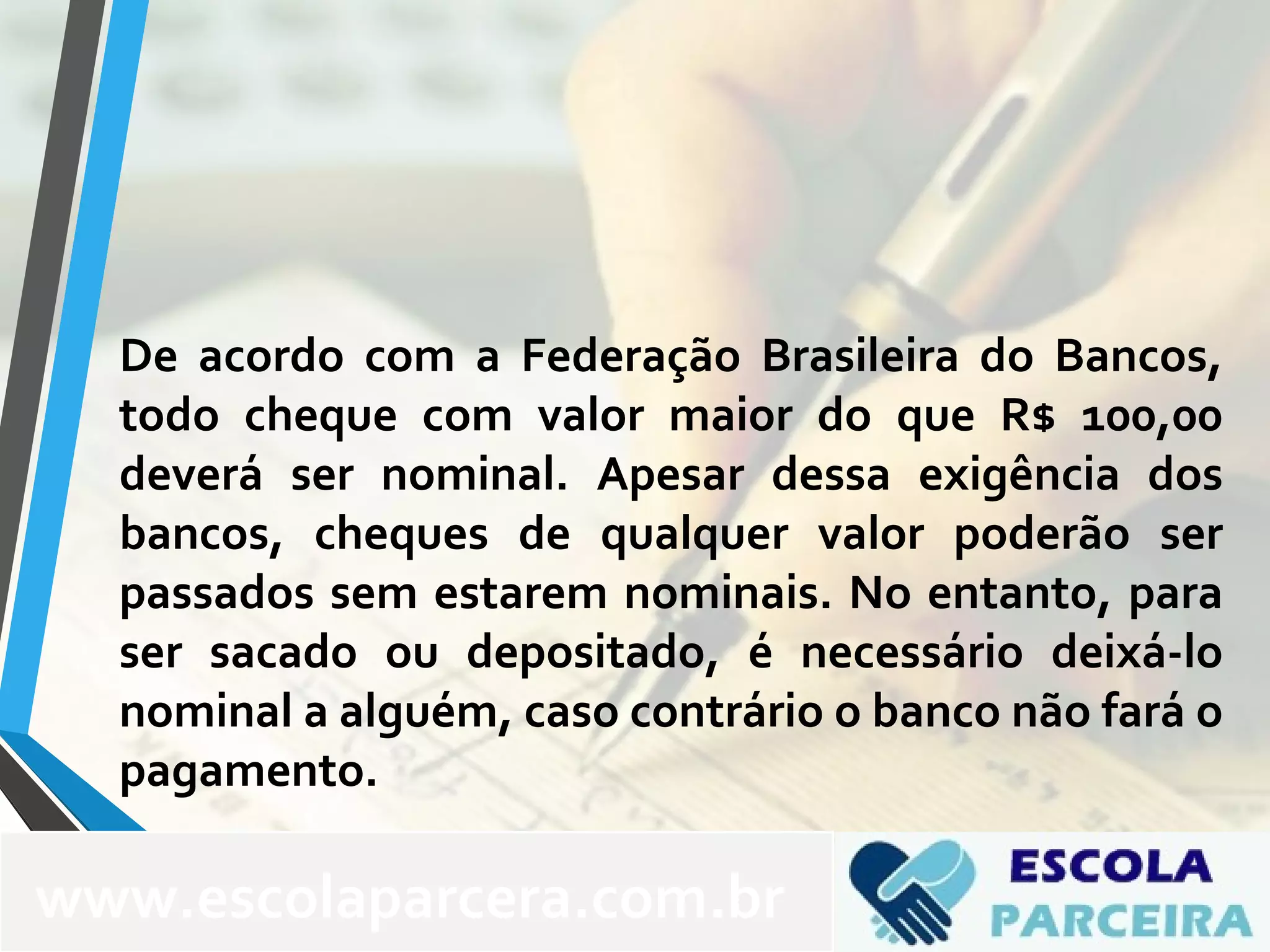 De acordo com a Federação Brasileira do Bancos,
todo cheque com valor maior do que R$ 100,00
deverá ser nominal. Apesar dessa exigência dos
bancos, cheques de qualquer valor poderão ser
passados sem estarem nominais. No entanto, para
ser sacado ou depositado, é necessário deixá-lo
nominal a alguém, caso contrário o banco não fará o
pagamento.
www.escolaparcera.com.br
 