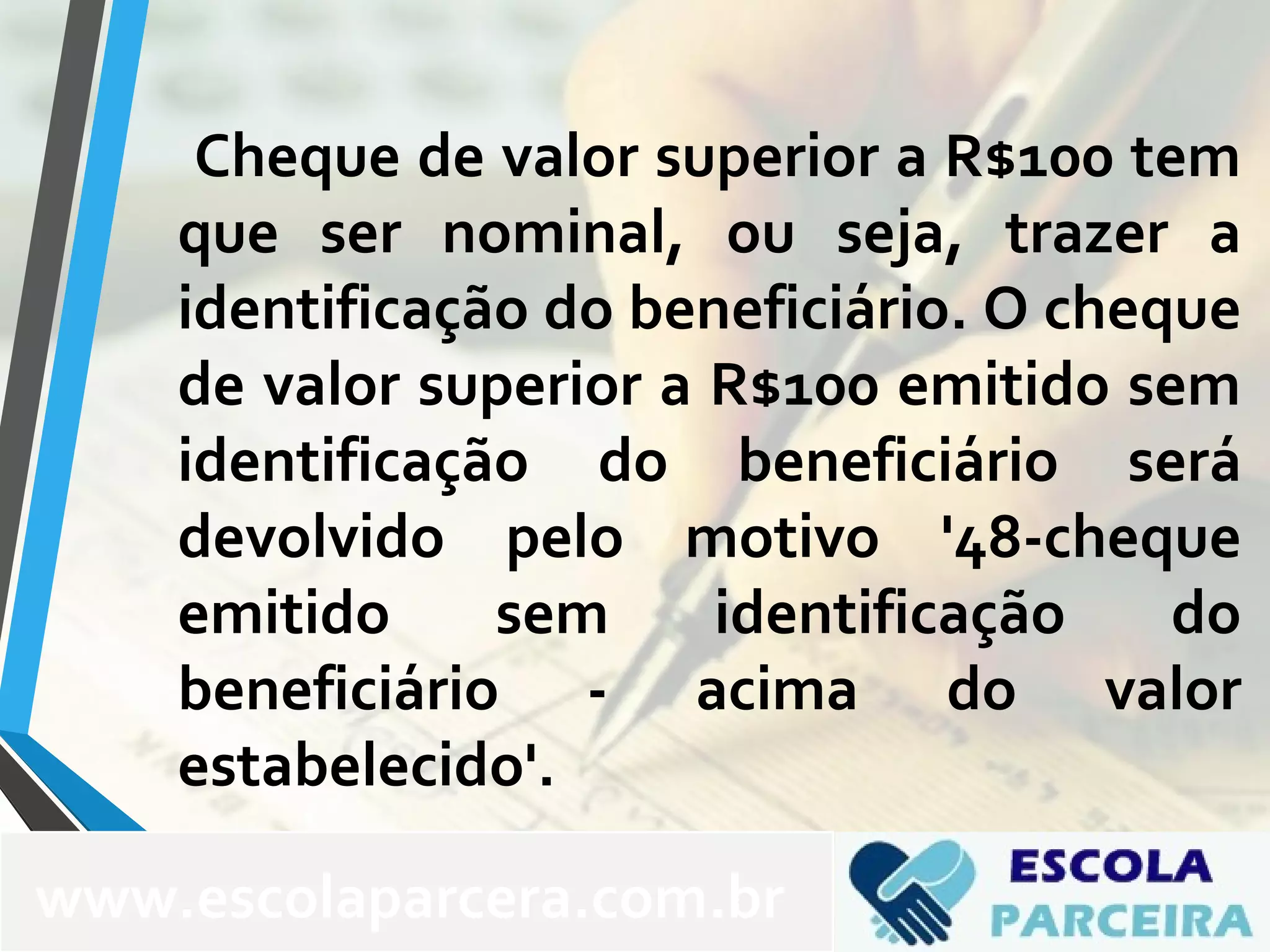 Cheque de valor superior a R$100 tem
que ser nominal, ou seja, trazer a
identificação do beneficiário. O cheque
de valor superior a R$100 emitido sem
identificação do beneficiário será
devolvido pelo motivo '48-cheque
emitido sem identificação do
beneficiário - acima do valor
estabelecido'.
www.escolaparcera.com.br
 